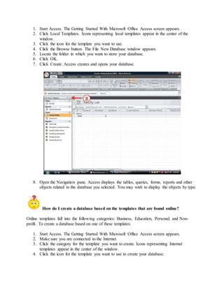 1. Start Access. The Getting Started With Microsoft Office Access screen appears. 
2. Click Local Templates. Icons representing local templates appear in the center of the 
window. 
3. Click the icon for the template you want to use. 
4. Click the Browse button. The File New Database window appears. 
5. Locate the folder in which you want to store your database. 
6. Click OK. 
7. Click Create. Access creates and opens your database. 
8. Open the Navigation pane. Access displays the tables, queries, forms, reports and other 
objects related to the database you selected. You may wish to display the objects by type. 
How do I create a database based on the templates that are found online? 
Online templates fall into the following categories: Business, Education, Personal, and Non-profit. 
To create a database based on one of these templates: 
1. Start Access. The Getting Started With Microsoft Office Access screen appears. 
2. Make sure you are connected to the Internet. 
3. Click the category for the template you want to create. Icons representing Internet 
templates appear in the center of the window. 
4. Click the icon for the template you want to use to create your database. 
 