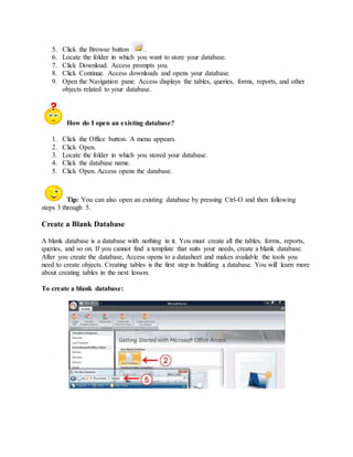5. Click the Browse button . 
6. Locate the folder in which you want to store your database. 
7. Click Download. Access prompts you. 
8. Click Continue. Access downloads and opens your database. 
9. Open the Navigation pane. Access displays the tables, queries, forms, reports, and other 
objects related to your database. 
How do I open an existing database? 
1. Click the Office button. A menu appears. 
2. Click Open. 
3. Locate the folder in which you stored your database. 
4. Click the database name. 
5. Click Open. Access opens the database. 
Tip: You can also open an existing database by pressing Ctrl-O and then following 
steps 3 through 5. 
Create a Blank Database 
A blank database is a database with nothing in it. You must create all the tables, forms, reports, 
queries, and so on. If you cannot find a template that suits your needs, create a blank database. 
After you create the database, Access opens to a datasheet and makes available the tools you 
need to create objects. Creating tables is the first step in building a database. You will learn more 
about creating tables in the next lesson. 
To create a blank database: 
 