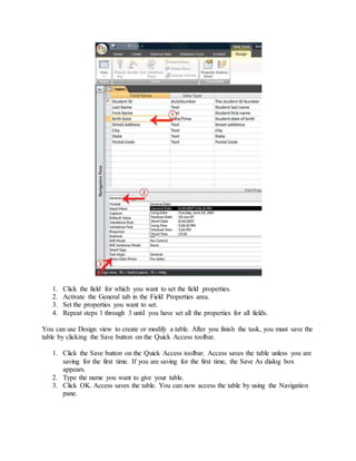 1. Click the field for which you want to set the field properties. 
2. Activate the General tab in the Field Properties area. 
3. Set the properties you want to set. 
4. Repeat steps 1 through 3 until you have set all the properties for all fields. 
You can use Design view to create or modify a table. After you finish the task, you must save the 
table by clicking the Save button on the Quick Access toolbar. 
1. Click the Save button on the Quick Access toolbar. Access saves the table unless you are 
saving for the first time. If you are saving for the first time, the Save As dialog box 
appears. 
2. Type the name you want to give your table. 
3. Click OK. Access saves the table. You can now access the table by using the Navigation 
pane. 
 