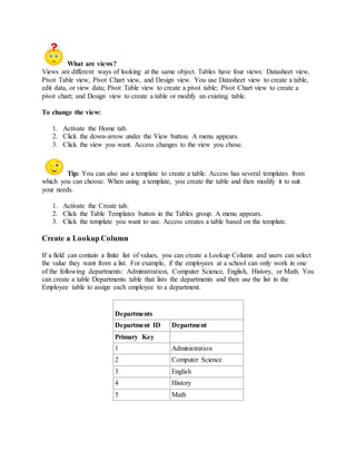 What are views? 
Views are different ways of looking at the same object. Tables have four views: Datasheet view, 
Pivot Table view, Pivot Chart view, and Design view. You use Datasheet view to create a table, 
edit data, or view data; Pivot Table view to create a pivot table; Pivot Chart view to create a 
pivot chart; and Design view to create a table or modify an existing table. 
To change the view: 
1. Activate the Home tab. 
2. Click the down-arrow under the View button. A menu appears. 
3. Click the view you want. Access changes to the view you chose. 
Tip: You can also use a template to create a table. Access has several templates from 
which you can choose. When using a template, you create the table and then modify it to suit 
your needs. 
1. Activate the Create tab. 
2. Click the Table Templates button in the Tables group. A menu appears. 
3. Click the template you want to use. Access creates a table based on the template. 
Create a Lookup Column 
If a field can contain a finite list of values, you can create a Lookup Column and users can select 
the value they want from a list. For example, if the employees at a school can only work in one 
of the following departments: Administration, Computer Science, English, History, or Math. You 
can create a table Departments table that lists the departments and then use the list in the 
Employee table to assign each employee to a department. 
Departments 
Department ID Department 
Primary Key 
1 Administration 
2 Computer Science 
3 English 
4 History 
5 Math 
 