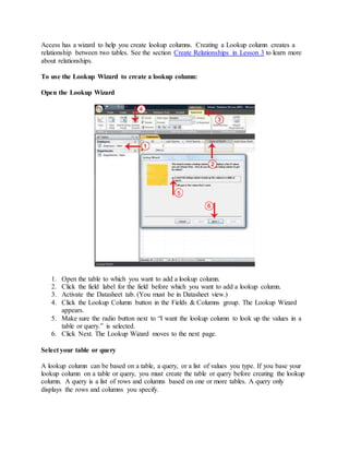 Access has a wizard to help you create lookup columns. Creating a Lookup column creates a 
relationship between two tables. See the section Create Relationships in Lesson 3 to learn more 
about relationships. 
To use the Lookup Wizard to create a lookup column: 
Open the Lookup Wizard 
1. Open the table to which you want to add a lookup column. 
2. Click the field label for the field before which you want to add a lookup column. 
3. Activate the Datasheet tab. (You must be in Datasheet view.) 
4. Click the Lookup Column button in the Fields & Columns group. The Lookup Wizard 
appears. 
5. Make sure the radio button next to “I want the lookup column to look up the values in a 
table or query.” is selected. 
6. Click Next. The Lookup Wizard moves to the next page. 
Select your table or query 
A lookup column can be based on a table, a query, or a list of values you type. If you base your 
lookup column on a table or query, you must create the table or query before creating the lookup 
column. A query is a list of rows and columns based on one or more tables. A query only 
displays the rows and columns you specify. 
 