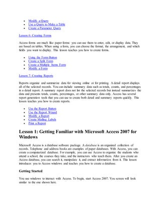  Modify a Query 
 Use a Query to Make a Table 
 Create a Parameter Query 
Lesson 6: Creating Forms 
Access forms are much like paper forms: you can use them to enter, edit, or display data. They 
are based on tables. When using a form, you can choose the format, the arrangement, and which 
fields you want to display. This lesson teaches you how to create forms. 
 Using the Form Button 
 Create a Split Form 
 Create a Multiple Items Form 
 Modify a Form 
Lesson 7: Creating Reports 
Reports organize and summarize data for viewing online or for printing. A detail report displays 
all of the selected records. You can include summary data such as totals, counts, and percentages 
in a detail report. A summary report does not list the selected records but instead summarizes the 
data and presents totals, counts, percentages, or other summary data only. Access has several 
report generation tools that you can use to create both detail and summary reports quickly. This 
lesson teaches you how to create reports. 
 Use the Report Button 
 Use the Report Wizard 
 Modify a Report 
 Create Mailing Labels 
 Print a Report 
Lesson 1: Getting Familiar with Microsoft Access 2007 for 
Windows 
Microsoft Access is a database software package. A database is an organized collection of 
records. Telephone and address books are examples of paper databases. With Access, you can 
create a computerized database. For example, you can use Access to organize the students who 
attend a school, the courses they take, and the instructors who teach them. After you create an 
Access database, you can search it, manipulate it, and extract information from it. This lesson 
introduces you to Access windows and teaches you how to create a database. 
Getting Started 
You use windows to interact with Access. To begin, start Access 2007. You screen will look 
similar to the one shown here. 
 