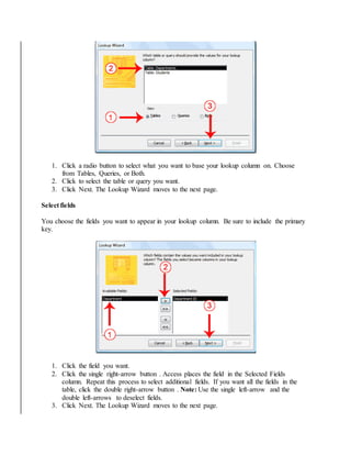 1. Click a radio button to select what you want to base your lookup column on. Choose 
from Tables, Queries, or Both. 
2. Click to select the table or query you want. 
3. Click Next. The Lookup Wizard moves to the next page. 
Select fields 
You choose the fields you want to appear in your lookup column. Be sure to include the primary 
key. 
1. Click the field you want. 
2. Click the single right-arrow button . Access places the field in the Selected Fields 
column. Repeat this process to select additional fields. If you want all the fields in the 
table, click the double right-arrow button . Note: Use the single left-arrow and the 
double left-arrows to deselect fields. 
3. Click Next. The Lookup Wizard moves to the next page. 
 