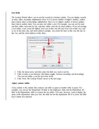 Sort fields 
The Lookup Wizard allows you to sort the records in a lookup column. You can display records 
in order, either ascending (alphabetical from A to Z, lowest number to highest number, earliest 
date to latest date) or descending (alphabetical from Z to A, highest number to lowest number, 
latest date to earliest date). You can also sort within a sort. For example, you can sort by state 
and then within each state by city, and then within each city by street address. If you are creating 
a sort within a sort, create the highest level sort on line one, the next level sort on line two, and 
so on. In the state, city, and street address example, you create the state on line one, the city on 
line two, and the street address on line three. 
1. Click the down-arrow and then select the field you want to sort by. 
2. Click to select a sort direction (the button toggles between ascending and descending). 
You can sort within a sort for up to four levels. 
3. Click Next. The Lookup Wizard moves to the next page. 
Adjust column widths 
A key column is the column that connects one table or query to another table or query. For 
example, you can use the Department ID field in the Employees table and the Department ID 
field in the Departments table to connect the two tables. You may, however, want to display the 
name of the department when you view the table but not the department ID; if so, leave the Hide 
Key Column box checked. 
 
