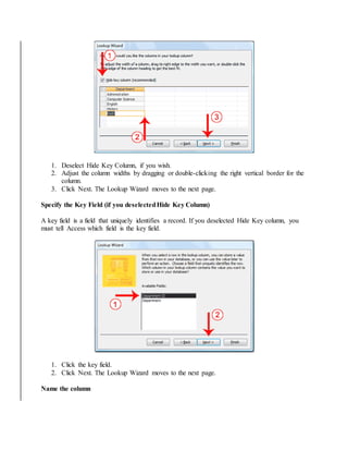 1. Deselect Hide Key Column, if you wish. 
2. Adjust the column widths by dragging or double-clicking the right vertical border for the 
column. 
3. Click Next. The Lookup Wizard moves to the next page. 
Specify the Key Field (if you deselected Hide Key Column) 
A key field is a field that uniquely identifies a record. If you deselected Hide Key column, you 
must tell Access which field is the key field. 
1. Click the key field. 
2. Click Next. The Lookup Wizard moves to the next page. 
Name the column 
 
