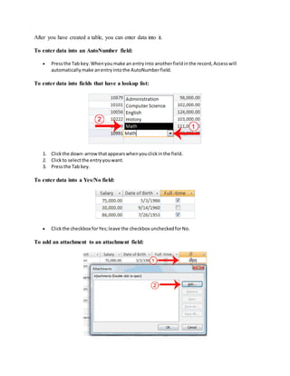After you have created a table, you can enter data into it. 
To enter data into an AutoNumber field: 
 Press the Tab key. When you make an entry into another field in the record, Access will 
automatically make an entry into the AutoNumber field. 
To enter data into fields that have a lookup list: 
1. Click the down-arrow that appears when you click in the field. 
2. Click to select the entry you want. 
3. Press the Tab key. 
To enter data into a Yes/No field: 
 Click the checkbox for Yes; leave the checkbox unchecked for No. 
To add an attachment to an attachment field: 
 