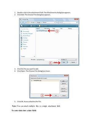 1. Double-click in the attachment field. The Attachments dialog box appears. 
2. Click Add. The Choose File dialog box appears. 
3. Click the file you want to add. 
4. Click Open. The Choose File dialog box closes. 
5. Click OK. Access attaches the file. 
Note: You can attach multiple files to a single attachment field. 
To enter data into a date field: 
 