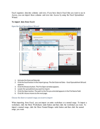 Excel organizes data into columns and rows. If you have data in Excel that you want to use in 
Access, you can import those columns and rows into Access by using the Excel Spreadsheet 
Wizard. 
To import data from Excel: 
Open the Excel Spreadsheet Wizard 
1. Activate the External Data tab. 
2. Click the Excel button in the Import group. The Get External Data – Excel Spreadsheet Wizard 
appears. 
3. Click the Browse button. The File Open window appears. 
4. Locate the spreadsheet you want to import. 
5. Click the Open button. The path to the file you selected appears in the File Name field. 
6. Click OK. Access moves to the next page. 
Choose the sheet or named range you want to import 
When importing from Excel, you can import an entire worksheet or a named range. To import a 
worksheet, click the Show Worksheets radio button and then click the worksheet you want. To 
import a named range, click the Show Named Ranges radio button and then click the named 
range you want. 
 