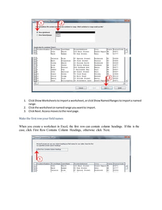 1. Click Show Worksheets to import a worksheet, or click Show Named Ranges to import a named 
range. 
2. Click the worksheet or named range you want to import. 
3. Click Next. Access moves to the next page. 
Make the first row your field names 
When you create a worksheet in Excel, the first row can contain column headings. If this is the 
case, click First Row Contains Column Headings, otherwise click Next. 
 
