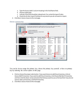a. Type the Access table’s column heading in the Field Name field. 
b. Choose a Data type. 
c. Indicate if the field should be indexed and, if so, select the type of index. 
d. Check the Do Not Import Field box for any column you do not want to import. 
2. Click Next. Access moves to the next page. 
Choose a primary key 
You can let Access assign the primary key, choose the primary key yourself, or have no primary 
key by selecting the correct option on this page. 
1. Click to choose the proper radio button. If you want Access to add the primary key, click Let 
Access Add Primary key. If you want to add the primary key, click Choose My Own Primary Key 
and then click the down-arrow and select the field you want to use as the key field. If you do not 
want to add a primary key, click No Primary Key. 
2. Click Next. Access moves to the next page. 
 