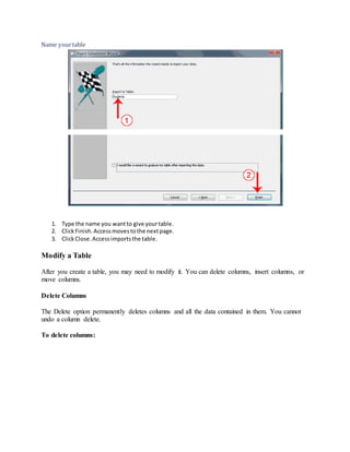 Name your table 
1. Type the name you want to give your table. 
2. Click Finish. Access moves to the next page. 
3. Click Close. Access imports the table. 
Modify a Table 
After you create a table, you may need to modify it. You can delete columns, insert columns, or 
move columns. 
Delete Columns 
The Delete option permanently deletes columns and all the data contained in them. You cannot 
undo a column delete. 
To delete columns: 
 