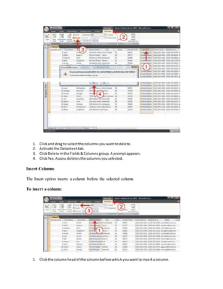 1. Click and drag to select the columns you want to delete. 
2. Activate the Datasheet tab. 
3. Click Delete in the Fields & Columns group. A prompt appears. 
4. Click Yes. Access deletes the columns you selected. 
Insert Columns 
The Insert option inserts a column before the selected column. 
To insert a column: 
1. Click the column head of the column before which you want to insert a column. 
 