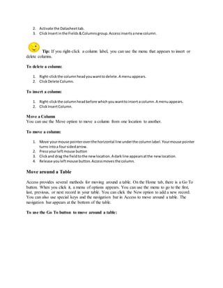 2. Activate the Datasheet tab. 
3. Click Insert in the Fields & Columns group. Access inserts a new column. 
Tip: If you right-click a column label, you can use the menu that appears to insert or 
delete columns. 
To delete a column: 
1. Right-click the column head you want to delete. A menu appears. 
2. Click Delete Column. 
To insert a column: 
1. Right-click the column head before which you want to insert a column. A menu appears. 
2. Click Insert Column. 
Move a Column 
You can use the Move option to move a column from one location to another. 
To move a column: 
1. Move your mouse pointer over the horizontal line under the column label. Your mouse pointer 
turns into a four sided arrow. 
2. Press your left mouse button 
3. Click and drag the field to the new location. A dark line appears at the new location. 
4. Release you left mouse button. Access moves the column. 
Move around a Table 
Access provides several methods for moving around a table. On the Home tab, there is a Go To 
button. When you click it, a menu of options appears. You can use the menu to go to the first, 
last, previous, or next record in your table. You can click the New option to add a new record. 
You can also use special keys and the navigation bar in Access to move around a table. The 
navigation bar appears at the bottom of the table. 
To use the Go To button to move around a table: 
 