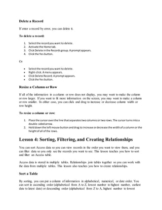 Delete a Record 
If enter a record by error, you can delete it. 
To delete a record: 
1. Select the record you want to delete. 
2. Activate the Home tab. 
3. Click Delete in the Records group. A prompt appears. 
4. Click the Yes button. 
Or 
 Select the record you want to delete. 
 Right-click. A menu appears. 
 Click Delete Record. A prompt appears. 
 Click the Yes button. 
Resize a Column or Row 
If all of the information in a column or row does not display, you may want to make the column 
or row larger. If you want to fit more information on the screen, you may want to make a column 
or row smaller. In either case, you can click and drag to increase or decrease column width or 
row height. 
To resize a column or row: 
1. Place the cursor over the line that separates two columns or two rows. The cursor turns into a 
double-sided arrow. 
2. Hold down the left mouse button and drag to increase or decrease the width of a column or the 
height of all of the rows. 
Lesson 4: Sorting, Filtering, and Creating Relationships 
You can sort Access data so you can view records in the order you want to view them, and you 
can filter data so you only see the records you want to see. This lesson teaches you how to sort 
and filter an Access table. 
Access data is stored in multiple tables. Relationships join tables together so you can work with 
the data from multiple tables. This lesson also teaches you how to create relationships. 
Sort a Table 
By sorting, you can put a column of information in alphabetical, numerical, or date order. You 
can sort in ascending order (alphabetical from A to Z, lowest number to highest number, earliest 
date to latest date) or descending order (alphabetical from Z to A, highest number to lowest 
 