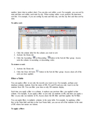 number, latest date to earliest date). You can also sort within a sort. For example, you can sort by 
state and then sort within each state by city. When sorting within a sort, perform the innermost 
sort first. For example, if you are sorting by state and then city, sort the city first and then sort by 
state. 
To add a sort: 
1. Click the column label for the column you want to sort. 
2. Activate the Home tab. 
3. Click the Ascending or Descending button in the Sort & Filter group. Access 
sorts the column in ascending or descending order. 
To remove a sort: 
1. Activate the Home tab. 
2. Click the Clear All Sorts button in the Sort & Filter group. Access clears all of the 
sorts you have applied. 
Filter a Table 
You can apply a filter to see only the records you want to see. For example, perhaps your 
database contains students from the states of DE, NJ, and PA and you only want to see the 
students from DE. You can filter your data so only DE students display. 
Each time you apply a filter to a column, it replaces any previous filter you applied to that 
column. For example, if you apply a filter so you only see students in DE, and later you apply a 
filter so you only see students in NJ, Access clears the DE filter and then applies the NJ filter. 
You can apply filters to multiple columns in the same table. For example, by applying a filter 
first to the State field and then to the Last Name field, you can see all of the students in the state 
of DE whose last names are Adams. 
To apply a filter: 
 