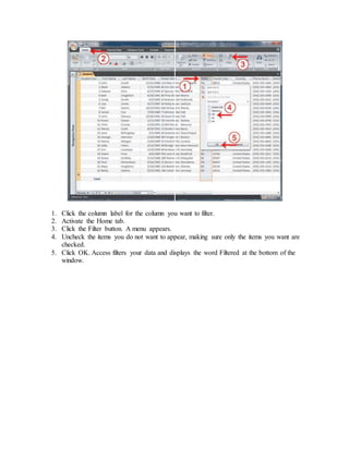 1. Click the column label for the column you want to filter. 
2. Activate the Home tab. 
3. Click the Filter button. A menu appears. 
4. Uncheck the items you do not want to appear, making sure only the items you want are 
checked. 
5. Click OK. Access filters your data and displays the word Filtered at the bottom of the 
window. 
 