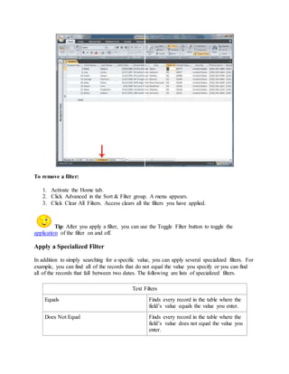To remove a filter: 
1. Activate the Home tab. 
2. Click Advanced in the Sort & Filter group. A menu appears. 
3. Click Clear All Filters. Access clears all the filters you have applied. 
Tip: After you apply a filter, you can use the Toggle Filter button to toggle the 
application of the filter on and off. 
Apply a Specialized Filter 
In addition to simply searching for a specific value, you can apply several specialized filters. For 
example, you can find all of the records that do not equal the value you specify or you can find 
all of the records that fall between two dates. The following are lists of specialized filters. 
Text Filters 
Equals Finds every record in the table where the 
field’s value equals the value you enter. 
Does Not Equal Finds every record in the table where the 
field’s value does not equal the value you 
enter. 
 