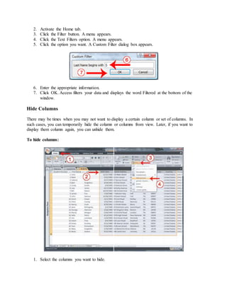 2. Activate the Home tab. 
3. Click the Filter button. A menu appears. 
4. Click the Text Filters option. A menu appears. 
5. Click the option you want. A Custom Filter dialog box appears. 
6. Enter the appropriate information. 
7. Click OK. Access filters your data and displays the word Filtered at the bottom of the 
window. 
Hide Columns 
There may be times when you may not want to display a certain column or set of columns. In 
such cases, you can temporarily hide the column or columns from view. Later, if you want to 
display them column again, you can unhide them. 
To hide columns: 
1. Select the columns you want to hide. 
 