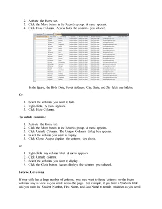 2. Activate the Home tab. 
3. Click the More button in the Records group. A menu appears. 
4. Click Hide Columns. Access hides the columns you selected. 
In the figure, the Birth Date, Street Address, City, State, and Zip fields are hidden. 
Or 
1. Select the columns you want to hide. 
2. Right-click. A menu appears. 
3. Click Hide Columns. 
To unhide columns: 
1. Activate the Home tab. 
2. Click the More button in the Records group. A menu appears. 
3. Click Unhide Columns. The Unique Columns dialog box appears. 
4. Select the column you want to display. 
5. Click Close. Access displays the columns you chose. 
or 
1. Right-click any column label. A menu appears. 
2. Click Unhide columns. 
3. Select the columns you want to display. 
4. Click the Close button. Access displays the columns you selected. 
Freeze Columns 
If your table has a large number of columns, you may want to freeze columns so the frozen 
columns stay in view as you scroll across the page. For example, if you have a Students table 
and you want the Student Number, First Name, and Last Name to remain onscreen as you scroll 
 