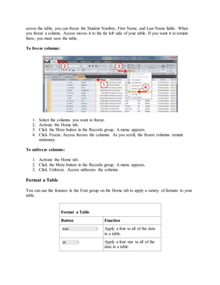 across the table, you can freeze the Student Number, First Name, and Last Name fields. When 
you freeze a column, Access moves it to the far left side of your table. If you want it to remain 
there, you must save the table. 
To freeze columns: 
1. Select the columns you want to freeze. 
2. Activate the Home tab. 
3. Click the More button in the Records group. A menu appears. 
4. Click Freeze. Access freezes the columns. As you scroll, the frozen columns remain 
stationary. 
To unfreeze columns: 
1. Activate the Home tab. 
2. Click the More button in the Records group. A menu appears. 
3. Click Unfreeze. Access unfreezes the columns. 
Format a Table 
You can use the features in the Font group on the Home tab to apply a variety of formats to your 
table. 
Format a Table 
Button Function 
Apply a font to all of the data 
in a table. 
Apply a font size to all of the 
data in a table. 
 