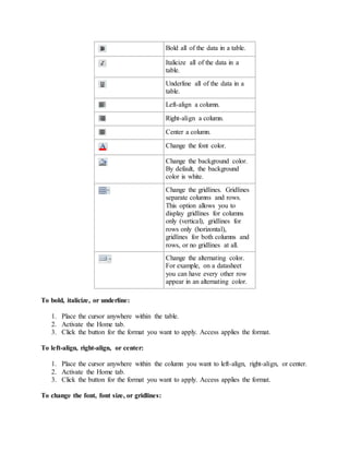 Bold all of the data in a table. 
Italicize all of the data in a 
table. 
Underline all of the data in a 
table. 
Left-align a column. 
Right-align a column. 
Center a column. 
Change the font color. 
Change the background color. 
By default, the background 
color is white. 
Change the gridlines. Gridlines 
separate columns and rows. 
This option allows you to 
display gridlines for columns 
only (vertical), gridlines for 
rows only (horizontal), 
gridlines for both columns and 
rows, or no gridlines at all. 
Change the alternating color. 
For example, on a datasheet 
you can have every other row 
appear in an alternating color. 
To bold, italicize, or underline: 
1. Place the cursor anywhere within the table. 
2. Activate the Home tab. 
3. Click the button for the format you want to apply. Access applies the format. 
To left-align, right-align, or center: 
1. Place the cursor anywhere within the column you want to left-align, right-align, or center. 
2. Activate the Home tab. 
3. Click the button for the format you want to apply. Access applies the format. 
To change the font, font size, or gridlines: 
 