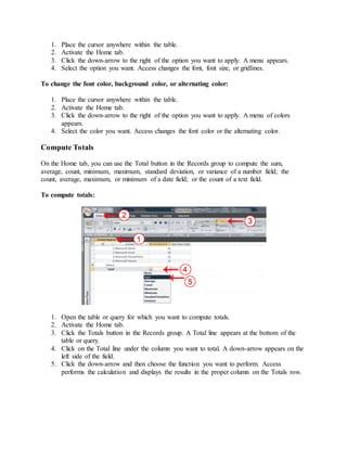 1. Place the cursor anywhere within the table. 
2. Activate the Home tab. 
3. Click the down-arrow to the right of the option you want to apply. A menu appears. 
4. Select the option you want. Access changes the font, font size, or gridlines. 
To change the font color, background color, or alternating color: 
1. Place the cursor anywhere within the table. 
2. Activate the Home tab. 
3. Click the down-arrow to the right of the option you want to apply. A menu of colors 
appears. 
4. Select the color you want. Access changes the font color or the alternating color. 
Compute Totals 
On the Home tab, you can use the Total button in the Records group to compute the sum, 
average, count, minimum, maximum, standard deviation, or variance of a number field; the 
count, average, maximum, or minimum of a date field; or the count of a text field. 
To compute totals: 
1. Open the table or query for which you want to compute totals. 
2. Activate the Home tab. 
3. Click the Totals button in the Records group. A Total line appears at the bottom of the 
table or query. 
4. Click on the Total line under the column you want to total. A down-arrow appears on the 
left side of the field. 
5. Click the down-arrow and then choose the function you want to perform. Access 
performs the calculation and displays the results in the proper column on the Totals row. 
 