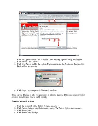 1. Click the Options button. The Microsoft Office Security Options dialog box appears. 
2. Click Enable This Content. 
3. Click OK. Access enables the content. If you are enabling the Northwind database, the 
Login dialog box appears. 
4. Click Login. Access opens the Northwind database. 
If you know a database is safe, you can store it in a trusted location. Databases stored in trusted 
locations do not require you to enable security. 
To create a trusted location: 
1. Click the Microsoft Office button. A menu appears. 
2. Click Access Options in the bottom-right corner. The Access Options pane appears. 
3. Click Trust Center. 
4. Click Trust Center Settings. 
 