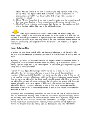7. Choose Any Part Of Field if you want to search for your entry anywhere within a field, 
choose Whole Field if you want the field to match the sequence of characters you 
entered, or choose Start Of Field if you want the field to begin with a sequence of 
characters you entered. 
8. Choose All in the Search field if you want to search the entire table, Up to search upward 
from your current location, or Down to search downward from your current location. 
9. Click Find Next to begin your search. Access finds the first entry that matches your find 
criteria. Continue clicking Find Next to find additional matches. 
Note: If you want to find and replace, open the Find and Replace dialog box 
(follow steps 1 through 3) and then activate the Replace tab. In the Replace With field, enter the 
sequence of characters you want to use to replace what you find. Complete the other fields on the 
tab the same as you would if you were doing a Find. Click Find Next to find the first instance for 
which you are searching. Click Replace to replace that instance. Click Replace All to replace 
every instance. 
Create Relationships 
In Access, you store data in multiple tables and then use relationships to join the tables. After 
you have created relationships, you can use data from all of the related tables in a query, form, or 
report. 
A primary key is a field or combination of fields that uniquely identify each record in a table. A 
foreign key is a value in one table that must match the primary key in another table. You use 
primary keys and foreign keys to join tables together—in other words, you use primary keys and 
foreign keys to create relationships. 
There are two valid types of relationships: one-to-one and one-to-many. In a one-to-one 
relationship, for every occurrence of a value in table A, there can only be one matching 
occurrence of that value in table B, and for every occurrence of a value in table B, there can only 
be one matching occurrence of that value in table A. One-to-one relationships are rare because if 
there is a one-to-one relationship, the data is usually stored in a single table. However, a one-to-one 
relationship can occur when you want to store the information in a separate table for security 
reasons, when tables have a large number of fields, or for other reasons. In a one-to-many 
relationship, for every occurrence of a value in table A, there can be zero or more matching 
occurrences in table B, and for every one occurrence in table B, there can only be one matching 
occurrence in table A. 
When tables have a one-to-many relationship, the table with the one value is called the primary 
table and the table with the many values is called the related table. Referential integrity ensures 
that the validity of the relationship between two tables remains intact. It prohibits changes to the 
primary table that would invalidate an entry in the related table. For example, a school has 
students. Each student can make several payments, but each payment can only be from one 
student. The Students table is the primary table and the Payments table is the related table. 
 