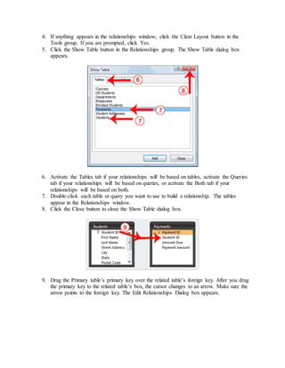 4. If anything appears in the relationships window, click the Clear Layout button in the 
Tools group. If you are prompted, click Yes. 
5. Click the Show Table button in the Relationships group. The Show Table dialog box 
appears. 
6. Activate the Tables tab if your relationships will be based on tables, activate the Queries 
tab if your relationships will be based on queries, or activate the Both tab if your 
relationships will be based on both. 
7. Double-click each table or query you want to use to build a relationship. The tables 
appear in the Relationships window. 
8. Click the Close button to close the Show Table dialog box. 
9. Drag the Primary table’s primary key over the related table’s foreign key. After you drag 
the primary key to the related table’s box, the cursor changes to an arrow. Make sure the 
arrow points to the foreign key. The Edit Relationships Dialog box appears. 
 