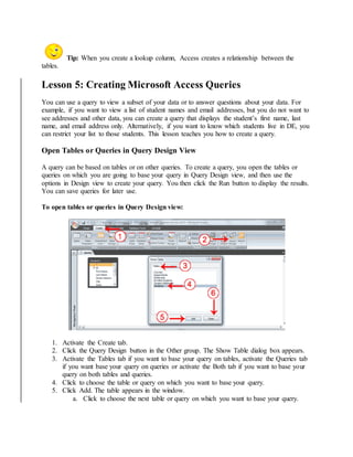 Tip: When you create a lookup column, Access creates a relationship between the 
tables. 
Lesson 5: Creating Microsoft Access Queries 
You can use a query to view a subset of your data or to answer questions about your data. For 
example, if you want to view a list of student names and email addresses, but you do not want to 
see addresses and other data, you can create a query that displays the student’s first name, last 
name, and email address only. Alternatively, if you want to know which students live in DE, you 
can restrict your list to those students. This lesson teaches you how to create a query. 
Open Tables or Queries in Query Design View 
A query can be based on tables or on other queries. To create a query, you open the tables or 
queries on which you are going to base your query in Query Design view, and then use the 
options in Design view to create your query. You then click the Run button to display the results. 
You can save queries for later use. 
To open tables or queries in Query Design view: 
1. Activate the Create tab. 
2. Click the Query Design button in the Other group. The Show Table dialog box appears. 
3. Activate the Tables tab if you want to base your query on tables, activate the Queries tab 
if you want base your query on queries or activate the Both tab if you want to base your 
query on both tables and queries. 
4. Click to choose the table or query on which you want to base your query. 
5. Click Add. The table appears in the window. 
a. Click to choose the next table or query on which you want to base your query. 
 