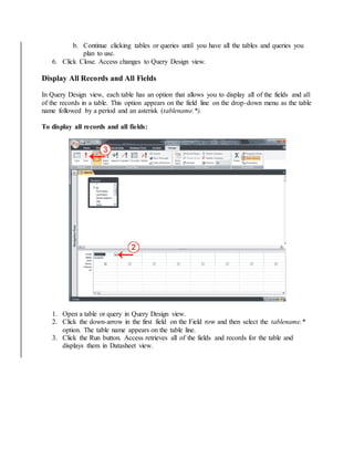 b. Continue clicking tables or queries until you have all the tables and queries you 
plan to use. 
6. Click Close. Access changes to Query Design view. 
Display All Records and All Fields 
In Query Design view, each table has an option that allows you to display all of the fields and all 
of the records in a table. This option appears on the field line on the drop-down menu as the table 
name followed by a period and an asterisk (tablename.*). 
To display all records and all fields: 
1. Open a table or query in Query Design view. 
2. Click the down-arrow in the first field on the Field row and then select the tablename.* 
option. The table name appears on the table line. 
3. Click the Run button. Access retrieves all of the fields and records for the table and 
displays them in Datasheet view. 
 