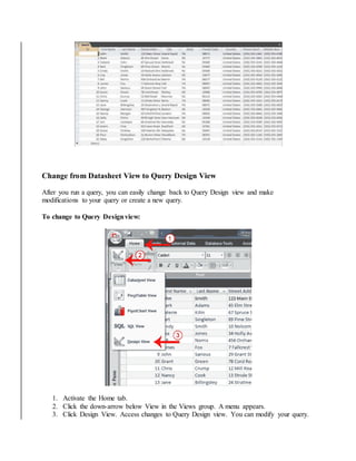 Change from Datasheet View to Query Design View 
After you run a query, you can easily change back to Query Design view and make 
modifications to your query or create a new query. 
To change to Query Design view: 
1. Activate the Home tab. 
2. Click the down-arrow below View in the Views group. A menu appears. 
3. Click Design View. Access changes to Query Design view. You can modify your query. 
 