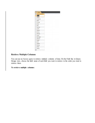 Retrieve Multiple Columns 
You can use an Access query to retrieve multiple columns of data. On the Field line in Query 
Design view, choose the field name of each field you want to retrieve in the order you want to 
retrieve them. 
To retrieve multiple columns: 
 