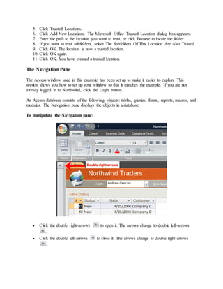 5. Click Trusted Locations. 
6. Click Add New Locations. The Microsoft Office Trusted Location dialog box appears. 
7. Enter the path to the location you want to trust, or click Browse to locate the folder. 
8. If you want to trust subfolders, select The Subfolders Of This Location Are Also Trusted. 
9. Click OK. The location is now a trusted location. 
10. Click OK again. 
11. Click OK. You have created a trusted location. 
The Navigation Pane 
The Access window used in this example has been set up to make it easier to explain. This 
section shows you how to set up your window so that it matches the example. If you are not 
already logged in to Northwind, click the Login button. 
An Access database consists of the following objects: tables, queries, forms, reports, macros, and 
modules. The Navigation pane displays the objects in a database. 
To manipulate the Navigation pane: 
 Click the double right-arrows to open it. The arrows change to double left-arrows 
. 
 Click the double left-arrows to close it. The arrows change to double right-arrows 
. 
 