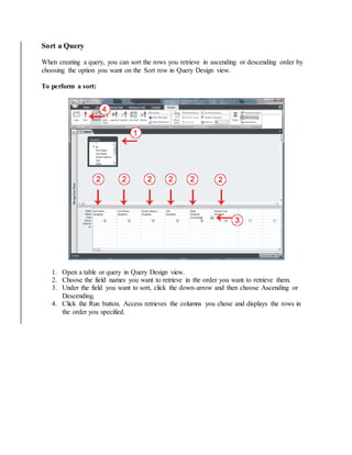 Sort a Query 
When creating a query, you can sort the rows you retrieve in ascending or descending order by 
choosing the option you want on the Sort row in Query Design view. 
To perform a sort: 
1. Open a table or query in Query Design view. 
2. Choose the field names you want to retrieve in the order you want to retrieve them. 
3. Under the field you want to sort, click the down-arrow and then choose Ascending or 
Descending. 
4. Click the Run button. Access retrieves the columns you chose and displays the rows in 
the order you specified. 
 