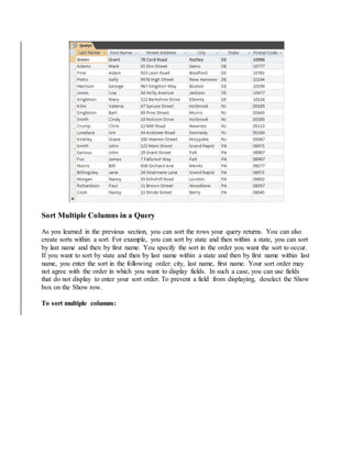 Sort Multiple Columns in a Query 
As you learned in the previous section, you can sort the rows your query returns. You can also 
create sorts within a sort. For example, you can sort by state and then within a state, you can sort 
by last name and then by first name. You specify the sort in the order you want the sort to occur. 
If you want to sort by state and then by last name within a state and then by first name within last 
name, you enter the sort in the following order: city, last name, first name. Your sort order may 
not agree with the order in which you want to display fields. In such a case, you can use fields 
that do not display to enter your sort order. To prevent a field from displaying, deselect the Show 
box on the Show row. 
To sort multiple columns: 
 