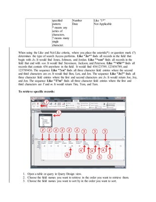 specified 
pattern. 
* means any 
series of 
characters. 
? means many 
single 
character. 
Number 
Date 
Like "1*" 
Not Applicable 
When using the Like and Not Like criteria, where you place the asterisk(*) or question mark (?) 
determines the type of search Access performs. Like "Jo*" finds all records in the field that 
begin with Jo. It would find Jones, Johnson, and Jordan. Like "*son" finds all records in the 
field that end with son. It would find Stevenson, Jackson, and Peterson. Like "*456*" finds all 
records that contain 456 anywhere in the field. It would find 456123789, 123456789, and 
123789456. The sequence Like "?en" finds all three character field entries where the second 
and third characters are en. It would find Ben, Len, and Jen. The sequence Like "Jo?" finds all 
three character field entries where the first and second characters are Jo. It would return Joe, Joy, 
and Jon. The sequence Like "T?m" finds all three character field entries where the first and 
third characters are T and m. It would return Tim, Tom, and Tam. 
To retrieve specific records: 
1. Open a table or query in Query Design view. 
2. Choose the field names you want to retrieve in the order you want to retrieve them. 
3. Choose the field names you want to sort by in the order you want to sort. 
 