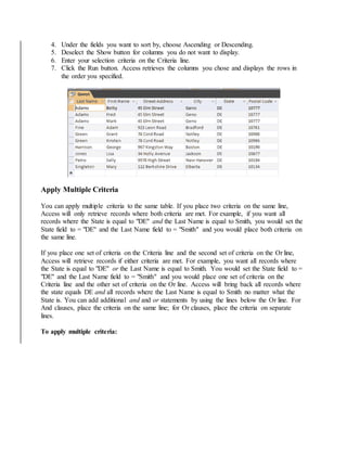 4. Under the fields you want to sort by, choose Ascending or Descending. 
5. Deselect the Show button for columns you do not want to display. 
6. Enter your selection criteria on the Criteria line. 
7. Click the Run button. Access retrieves the columns you chose and displays the rows in 
the order you specified. 
Apply Multiple Criteria 
You can apply multiple criteria to the same table. If you place two criteria on the same line, 
Access will only retrieve records where both criteria are met. For example, if you want all 
records where the State is equal to "DE" and the Last Name is equal to Smith, you would set the 
State field to = "DE" and the Last Name field to = "Smith" and you would place both criteria on 
the same line. 
If you place one set of criteria on the Criteria line and the second set of criteria on the Or line, 
Access will retrieve records if either criteria are met. For example, you want all records where 
the State is equal to "DE" or the Last Name is equal to Smith. You would set the State field to = 
"DE" and the Last Name field to = "Smith" and you would place one set of criteria on the 
Criteria line and the other set of criteria on the Or line. Access will bring back all records where 
the state equals DE and all records where the Last Name is equal to Smith no matter what the 
State is. You can add additional and and or statements by using the lines below the Or line. For 
And clauses, place the criteria on the same line; for Or clauses, place the criteria on separate 
lines. 
To apply multiple criteria: 
 