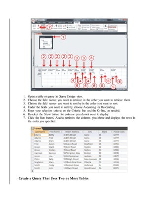 1. Open a table or query in Query Design view. 
2. Choose the field names you want to retrieve in the order you want to retrieve them. 
3. Choose the field names you want to sort by in the order you want to sort. 
4. Under the fields you want to sort by, choose Ascending or Descending. 
5. Enter your selection criteria on the Criteria line and the Or line, as needed. 
6. Deselect the Show button for columns you do not want to display. 
7. Click the Run button. Access retrieves the columns you chose and displays the rows in 
the order you specified. 
Create a Query That Uses Two or More Tables 
 