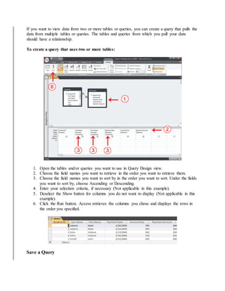 If you want to view data from two or more tables or queries, you can create a query that pulls the 
data from multiple tables or queries. The tables and queries from which you pull your data 
should have a relationship. 
To create a query that uses two or more tables: 
1. Open the tables and/or queries you want to use in Query Design view. 
2. Choose the field names you want to retrieve in the order you want to retrieve them. 
3. Choose the field names you want to sort by in the order you want to sort. Under the fields 
you want to sort by, choose Ascending or Descending. 
4. Enter your selection criteria, if necessary (Not applicable in this example). 
5. Deselect the Show button for columns you do not want to display (Not applicable in this 
example). 
6. Click the Run button. Access retrieves the columns you chose and displays the rows in 
the order you specified. 
Save a Query 
 