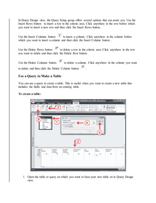 In Query Design view, the Query Setup group offers several options that can assist you. Use the 
Insert Rows button to insert a row in the criteria area. Click anywhere in the row before which 
you want to insert a new row and then click the Insert Rows button. 
Use the Insert Columns button to insert a column. Click anywhere in the column before 
which you want to insert a column and then click the Insert Column button . 
Use the Delete Rows button to delete a row in the criteria area. Click anywhere in the row 
you want to delete and then click the Delete Row button. 
Use the Delete Columns button to delete a column. Click anywhere in the column you want 
to delete and then click the Delete Column button . 
Use a Query to Make a Table 
You can use a query to create a table. This is useful when you want to create a new table that 
includes the fields and data from an existing table. 
To create a table: 
1. Open the table or query on which you want to base your new table on in Query Design 
view. 
 