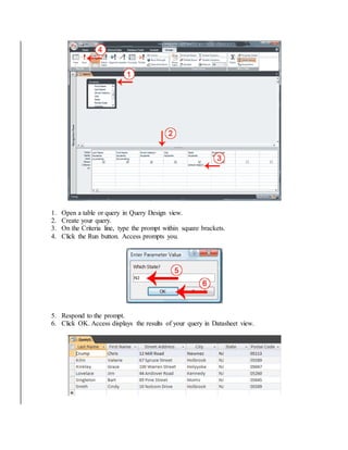 1. Open a table or query in Query Design view. 
2. Create your query. 
3. On the Criteria line, type the prompt within square brackets. 
4. Click the Run button. Access prompts you. 
5. Respond to the prompt. 
6. Click OK. Access displays the results of your query in Datasheet view. 
 