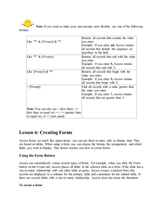Note: If you want to make your user prompt more flexible, use one of the following 
formats. 
Like "*" & [Prompt] & "*" 
Returns all records that contain the value 
you enter. 
Example: If you enter ad, Access returns 
all records that include the sequence ad 
anywhere in the field. 
Like "*" & [Prompt] Returns all records that end with the value 
you enter. 
Example: If you enter S, Access returns 
all records that end with S. 
Like [Prompt] & "*" Returns all records that begin with the 
value you enter. 
Example: If you enter S, Access returns 
all records that begin with S. 
> [Prompt] 
Note: You can also use < (less than) ,<= 
(less than or equal to) >=, >= (greater than 
or equal to), or <> (not equal) 
Find all records with a value greater than 
the value you enter. 
Example: If you enter 5, Access returns 
all records that are greater than 5. 
Lesson 6: Creating Forms 
Access forms are much like paper forms: you can use them to enter, edit, or display data. They 
are based on tables. When using a form, you can choose the format, the arrangement, and which 
fields you want to display. This lesson teaches you how to create forms. 
Using the Form Button 
Access can automatically create several types of forms. For example, when you click the Form 
button on the Create tab, Access places all fields in the selected table on a form. If the table has a 
one-to-many relationship with one other table or query, Access creates a stacked form (the 
records are displayed in a column) for the primary table and a datasheet for the related table. If 
there are several tables with a one-to-many relationship, Access does not create the datasheet. 
To create a form: 
 