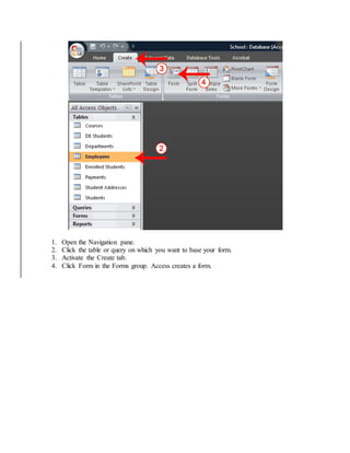 1. Open the Navigation pane. 
2. Click the table or query on which you want to base your form. 
3. Activate the Create tab. 
4. Click Form in the Forms group. Access creates a form. 
 