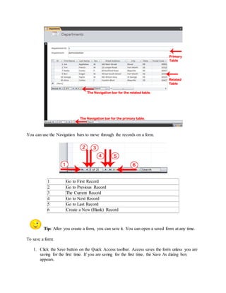 You can use the Navigation bars to move through the records on a form. 
1 Go to First Record 
2 Go to Previous Record 
3 The Current Record 
4 Go to Next Record 
5 Go to Last Record 
6 Create a New (Blank) Record 
Tip: After you create a form, you can save it. You can open a saved form at any time. 
To save a form: 
1. Click the Save button on the Quick Access toolbar. Access saves the form unless you are 
saving for the first time. If you are saving for the first time, the Save As dialog box 
appears. 
 