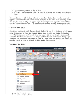 2. Type the name you want to give the form. 
3. Click OK. Access saves the form. You can now access the form by using the Navigation 
pane. 
You can also save by right-clicking a form’s tab and then selecting Save from the menu that 
appears. Access saves the form unless you are saving for the first time. If you are saving for the 
first time, the Save As dialog box appears. Type the name you want to give the form and then 
click OK. Access saves the form. You can now access the form by using the Navigation pane. 
Create a Split Form 
A split form is a form in which the same data is displayed in two views simultaneously. One part 
of the form displays in Form view (stacked fields), while the other part displays in Datasheet 
view. The two views are synchronized, so as you select a field in one view, it is automatically 
selected in the other view. You can add, change, or delete the data in either view. Using a split 
form gives you the benefits of two types of forms in a single form. For example, you can use the 
datasheet portion to locate records and the form portion to edit records. 
To create a split form: 
1. Open the Navigation pane. 
 