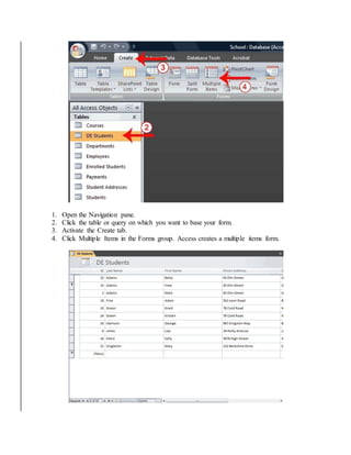 1. Open the Navigation pane. 
2. Click the table or query on which you want to base your form. 
3. Activate the Create tab. 
4. Click Multiple Items in the Forms group. Access creates a multiple items form. 
 
