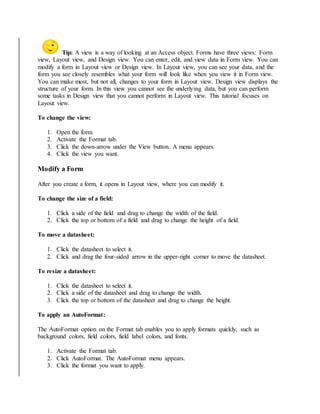 Tip: A view is a way of looking at an Access object. Forms have three views: Form 
view, Layout view, and Design view. You can enter, edit, and view data in Form view. You can 
modify a form in Layout view or Design view. In Layout view, you can see your data, and the 
form you see closely resembles what your form will look like when you view it in Form view. 
You can make most, but not all, changes to your form in Layout view. Design view displays the 
structure of your form. In this view you cannot see the underlying data, but you can perform 
some tasks in Design view that you cannot perform in Layout view. This tutorial focuses on 
Layout view. 
To change the view: 
1. Open the form. 
2. Activate the Format tab. 
3. Click the down-arrow under the View button. A menu appears. 
4. Click the view you want. 
Modify a Form 
After you create a form, it opens in Layout view, where you can modify it. 
To change the size of a field: 
1. Click a side of the field and drag to change the width of the field. 
2. Click the top or bottom of a field and drag to change the height of a field. 
To move a datasheet: 
1. Click the datasheet to select it. 
2. Click and drag the four-sided arrow in the upper-right corner to move the datasheet. 
To resize a datasheet: 
1. Click the datasheet to select it. 
2. Click a side of the datasheet and drag to change the width. 
3. Click the top or bottom of the datasheet and drag to change the height. 
To apply an AutoFormat: 
The AutoFormat option on the Format tab enables you to apply formats quickly, such as 
background colors, field colors, field label colors, and fonts. 
1. Activate the Format tab. 
2. Click AutoFormat. The AutoFormat menu appears. 
3. Click the format you want to apply. 
 