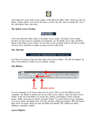 In the upper-left corner of the Access window is the Microsoft Office button. When you click the 
button, a menu appears. You can use the menu to create a new file, open an existing file, save a 
file, and perform many other tasks. 
The Quick Access Toolbar 
Next to the Microsoft Office button is the Quick Access toolbar. The Quick Access toolbar 
provides you with access to commands you frequently use. By default, Save, Undo, and Redo 
appear on the Quick Access toolbar. You use Save to save an object, Undo to roll back an action 
you have taken, and Redo to reapply an action you have rolled back. 
The Title Bar 
The Title bar is located at the top in the center of the Access window. The Title bar displays the 
name of the database on which you are currently working. 
The Ribbon 
You use commands to tell Access what to do. In Access 2007, you use the Ribbon to issue 
commands. The Ribbon is located near the top of the Access window, below the Quick Access 
toolbar. At the top of the Ribbon are several tabs; clicking a tab displays related command 
groups. Within each group are related command buttons. You click buttons to issue commands 
or to access menus and dialog boxes. You may also find a dialog box launcher in the bottom-right 
corner of a group. When you click the dialog box launcher , a dialog box makes 
additional commands available. 
Access Objects 
 