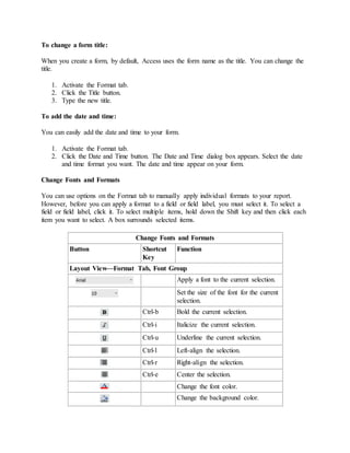 To change a form title: 
When you create a form, by default, Access uses the form name as the title. You can change the 
title. 
1. Activate the Format tab. 
2. Click the Title button. 
3. Type the new title. 
To add the date and time: 
You can easily add the date and time to your form. 
1. Activate the Format tab. 
2. Click the Date and Time button. The Date and Time dialog box appears. Select the date 
and time format you want. The date and time appear on your form. 
Change Fonts and Formats 
You can use options on the Format tab to manually apply individual formats to your report. 
However, before you can apply a format to a field or field label, you must select it. To select a 
field or field label, click it. To select multiple items, hold down the Shift key and then click each 
item you want to select. A box surrounds selected items. 
Change Fonts and Formats 
Button Shortcut 
Key 
Function 
Layout View—Format Tab, Font Group 
Apply a font to the current selection. 
Set the size of the font for the current 
selection. 
Ctrl-b Bold the current selection. 
Ctrl-i Italicize the current selection. 
Ctrl-u Underline the current selection. 
Ctrl-l Left-align the selection. 
Ctrl-r Right-align the selection. 
Ctrl-e Center the selection. 
Change the font color. 
Change the background color. 
 